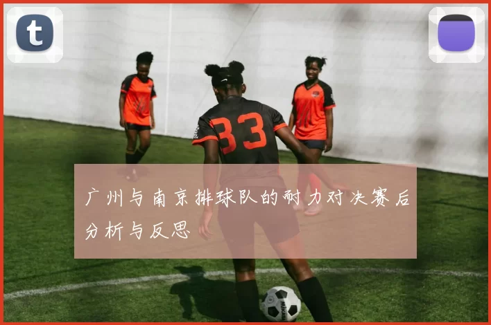 广州与南京排球队的耐力对决赛后分析与反思