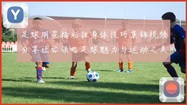 足球明星精彩扭身体技巧集锦视频分享让你领略足球魅力与运动之美