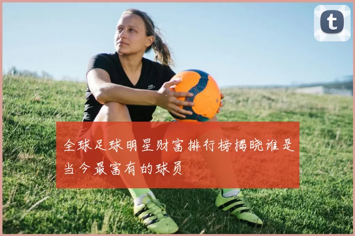 全球足球明星财富排行榜揭晓谁是当今最富有的球员