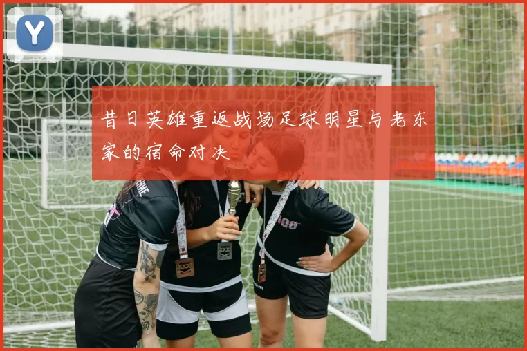 昔日英雄重返战场足球明星与老东家的宿命对决
