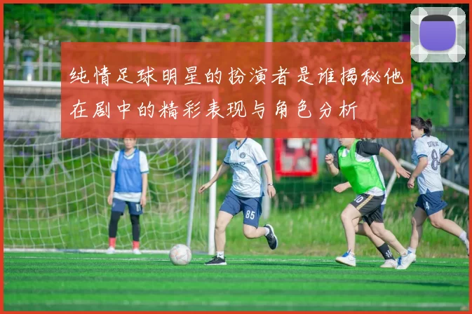 纯情足球明星的扮演者是谁揭秘他在剧中的精彩表现与角色分析
