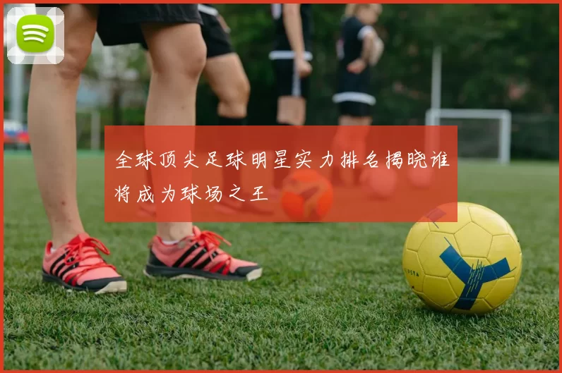 全球顶尖足球明星实力排名揭晓谁将成为球场之王