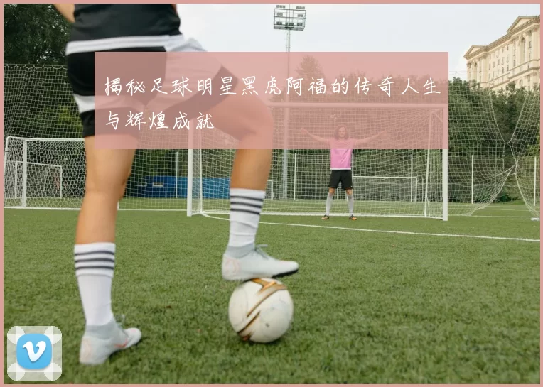 揭秘足球明星黑虎阿福的传奇人生与辉煌成就