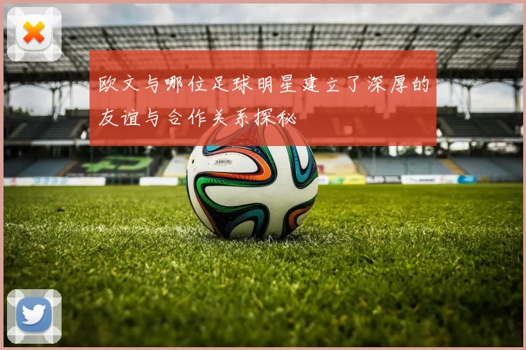 欧文与哪位足球明星建立了深厚的友谊与合作关系探秘