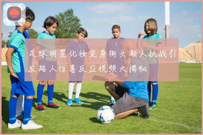 足球明星化妆变身街头潮人挑战引发路人惊喜反应视频大揭秘