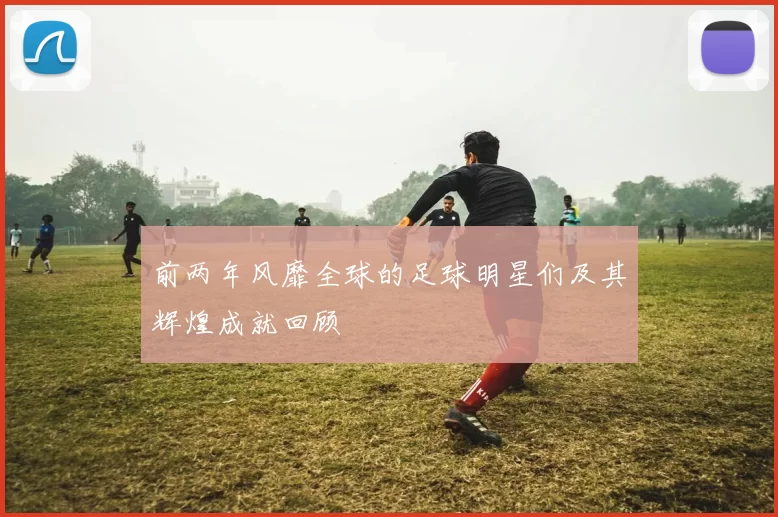 前两年风靡全球的足球明星们及其辉煌成就回顾