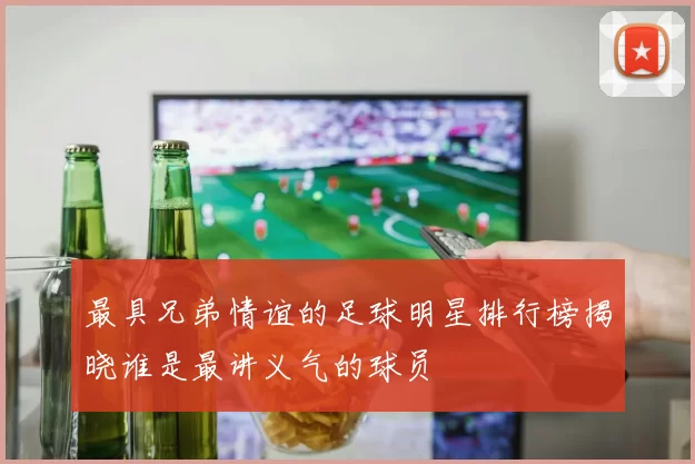 最具兄弟情谊的足球明星排行榜揭晓谁是最讲义气的球员