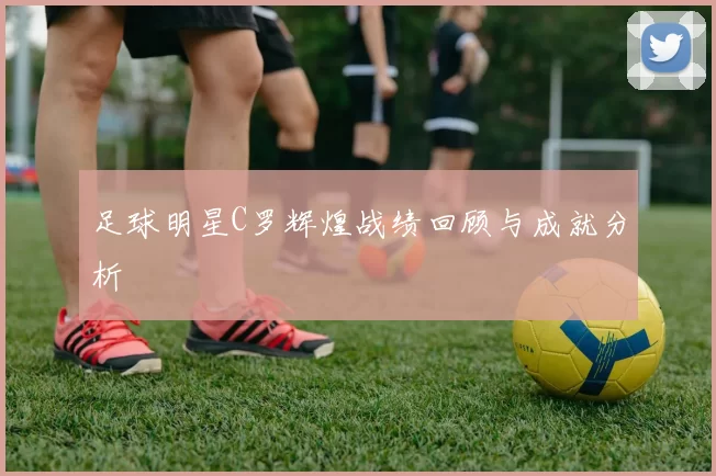 足球明星C罗辉煌战绩回顾与成就分析
