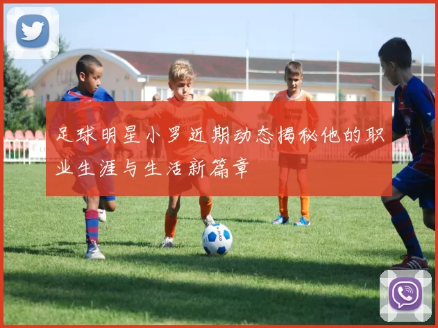 足球明星小罗近期动态揭秘他的职业生涯与生活新篇章