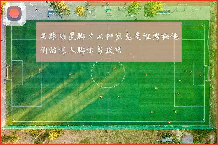 足球明星脚力大神究竟是谁揭秘他们的惊人脚法与技巧
