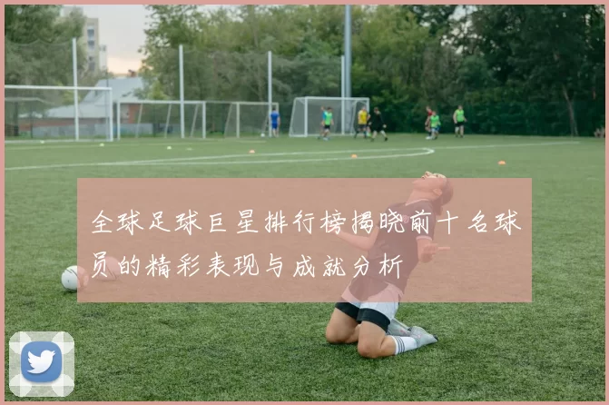 全球足球巨星排行榜揭晓前十名球员的精彩表现与成就分析