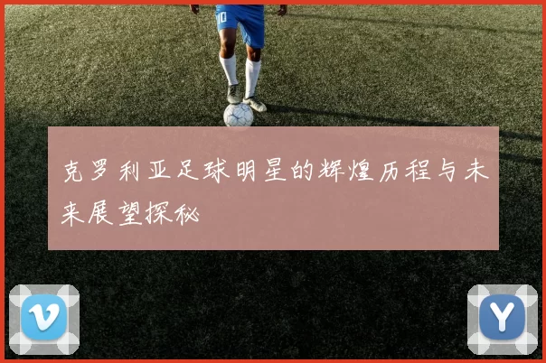 克罗利亚足球明星的辉煌历程与未来展望探秘