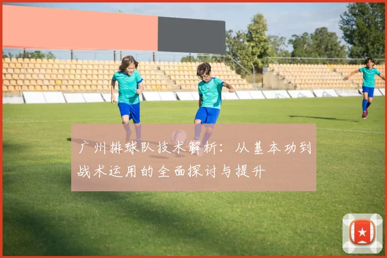 广州排球队技术解析：从基本功到战术运用的全面探讨与提升