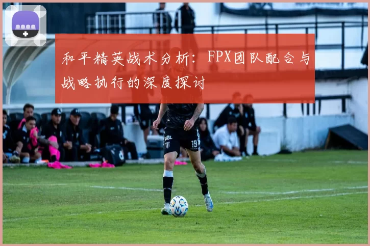 和平精英战术分析：FPX团队配合与战略执行的深度探讨