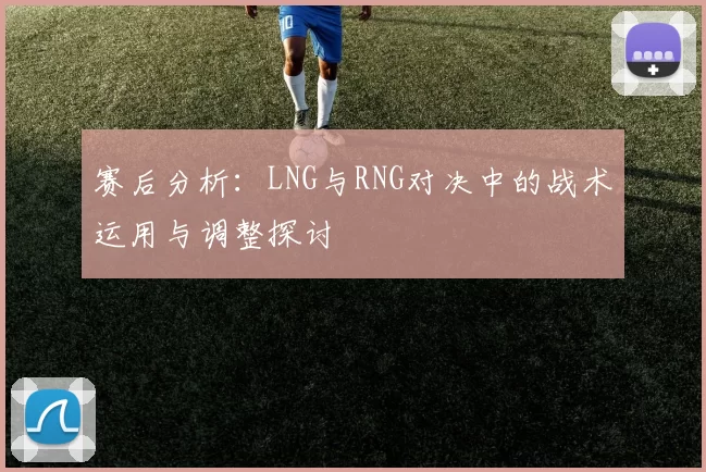 赛后分析：LNG与RNG对决中的战术运用与调整探讨