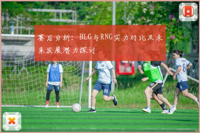 赛后分析：BLG与RNG实力对比及未来发展潜力探讨