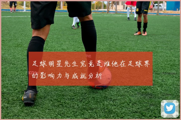 足球明星先生究竟是谁他在足球界的影响力与成就分析
