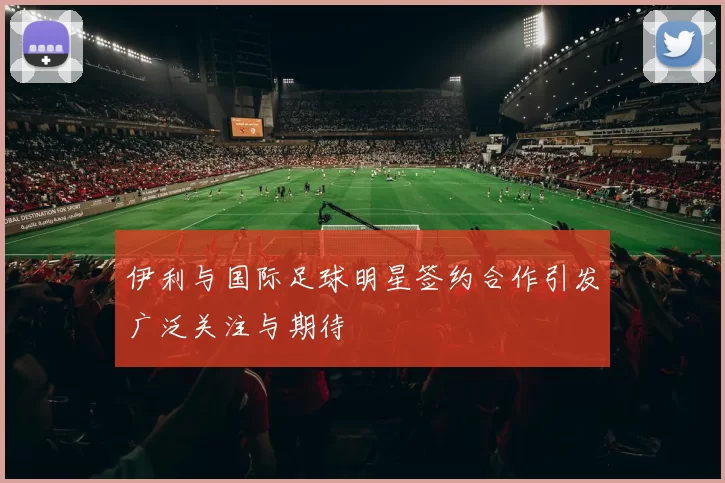 伊利与国际足球明星签约合作引发广泛关注与期待