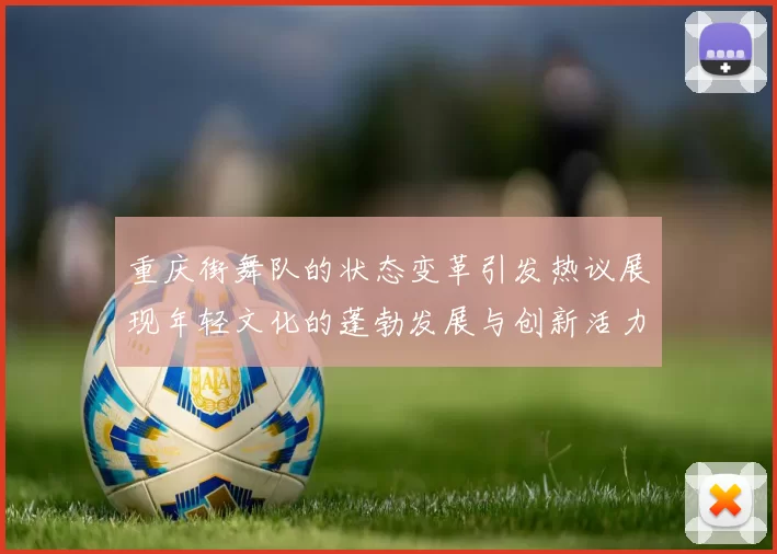 重庆街舞队的状态变革引发热议展现年轻文化的蓬勃发展与创新活力