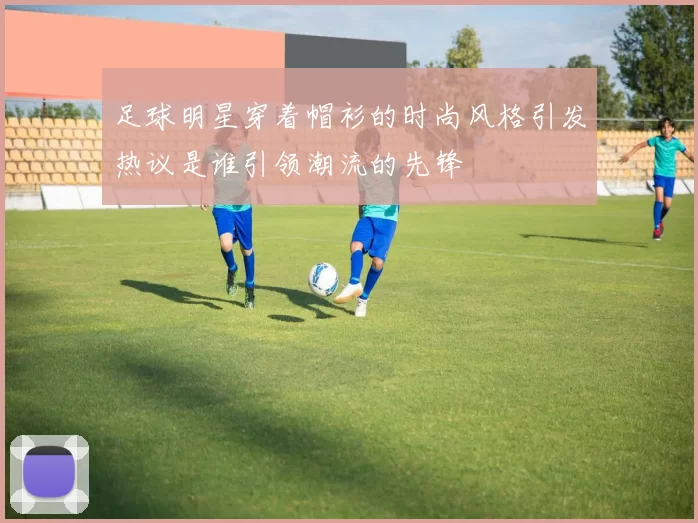 足球明星穿着帽衫的时尚风格引发热议是谁引领潮流的先锋