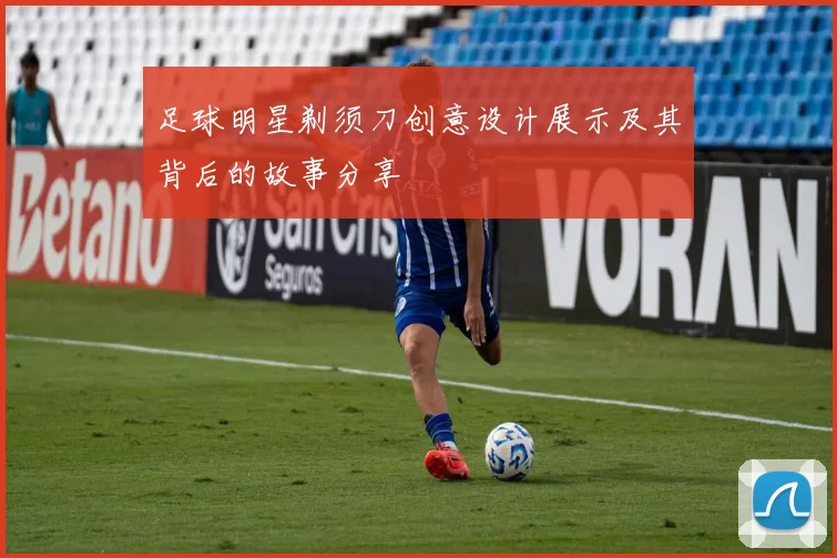 足球明星剃须刀创意设计展示及其背后的故事分享