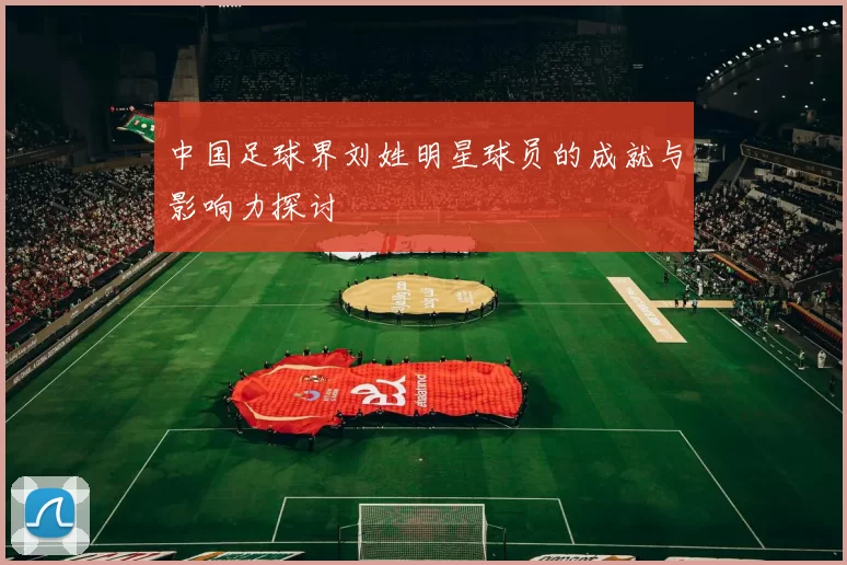 中国足球界刘姓明星球员的成就与影响力探讨