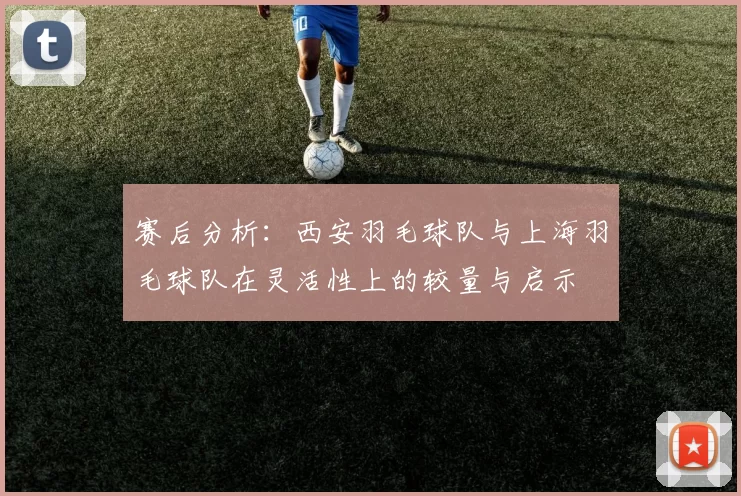 赛后分析：西安羽毛球队与上海羽毛球队在灵活性上的较量与启示