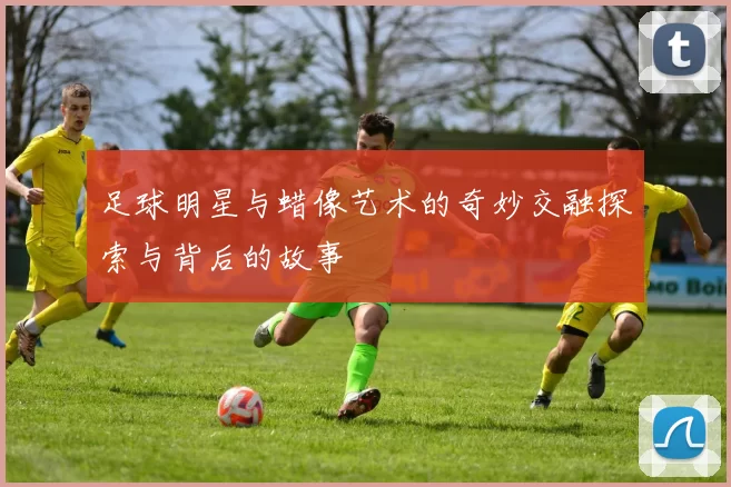 足球明星与蜡像艺术的奇妙交融探索与背后的故事