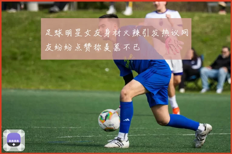 足球明星女友身材火辣引发热议网友纷纷点赞称羡慕不已