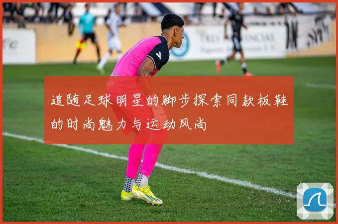 追随足球明星的脚步探索同款板鞋的时尚魅力与运动风尚