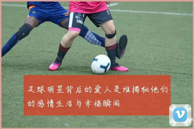 足球明星背后的爱人是谁揭秘他们的感情生活与幸福瞬间