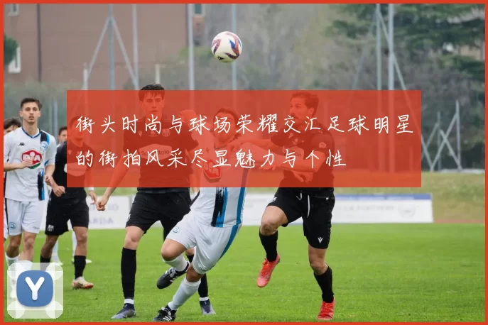街头时尚与球场荣耀交汇足球明星的街拍风采尽显魅力与个性