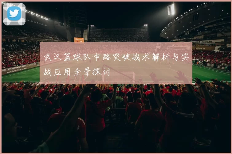 武汉篮球队中路突破战术解析与实战应用全景探讨