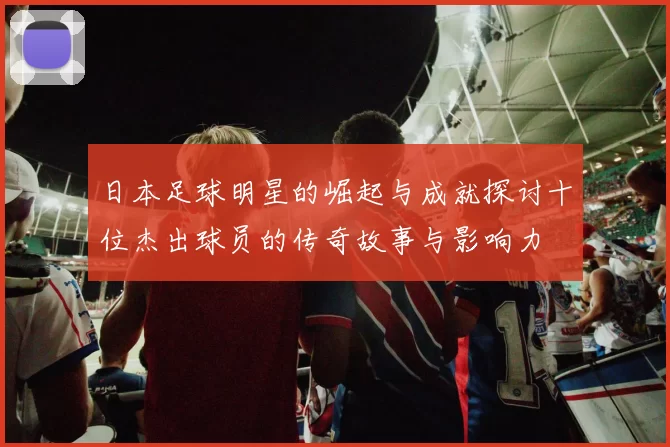 日本足球明星的崛起与成就探讨十位杰出球员的传奇故事与影响力