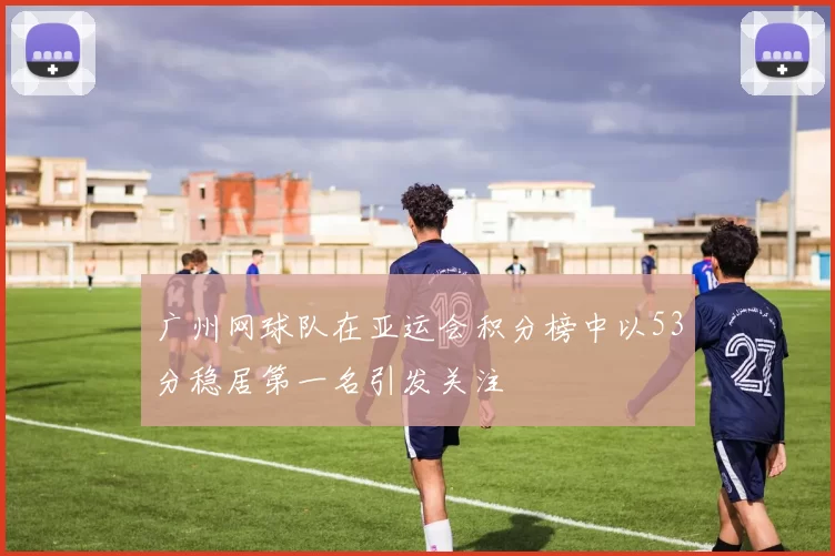广州网球队在亚运会积分榜中以53分稳居第一名引发关注