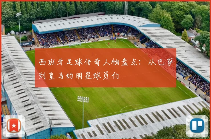 西班牙足球传奇人物盘点：从巴萨到皇马的明星球员们