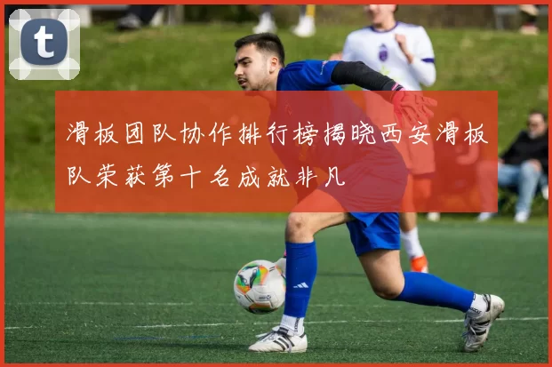 滑板团队协作排行榜揭晓西安滑板队荣获第十名成就非凡