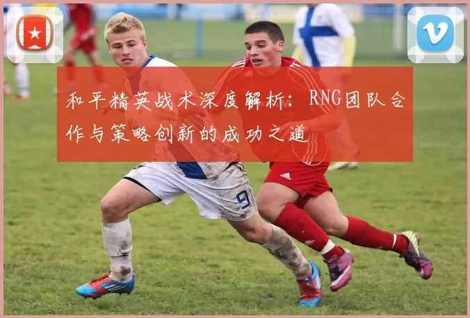 和平精英战术深度解析：RNG团队合作与策略创新的成功之道