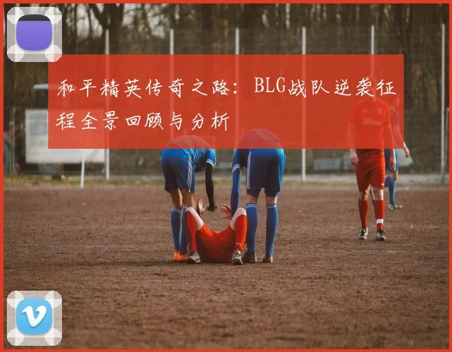 和平精英传奇之路：BLG战队逆袭征程全景回顾与分析