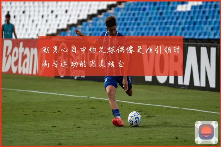 潮男心目中的足球偶像是谁引领时尚与运动的完美结合