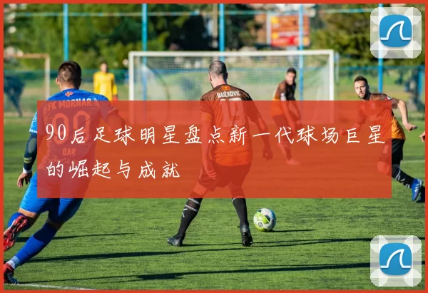 90后足球明星盘点新一代球场巨星的崛起与成就