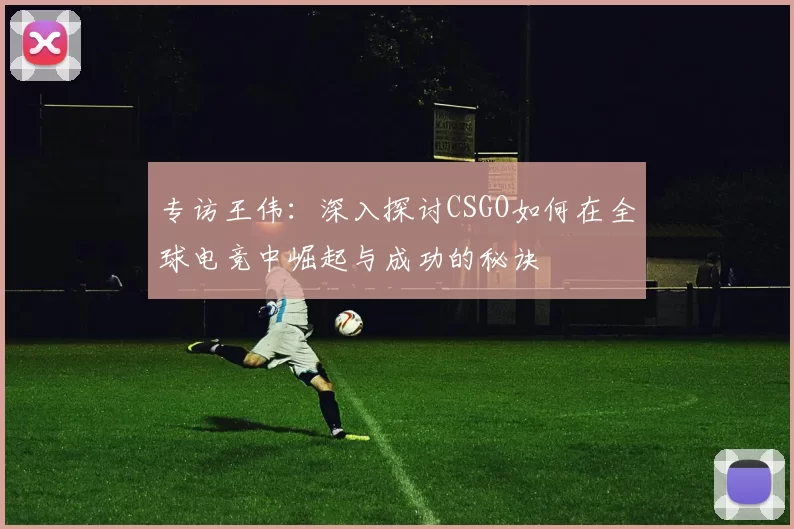 专访王伟：深入探讨CSGO如何在全球电竞中崛起与成功的秘诀