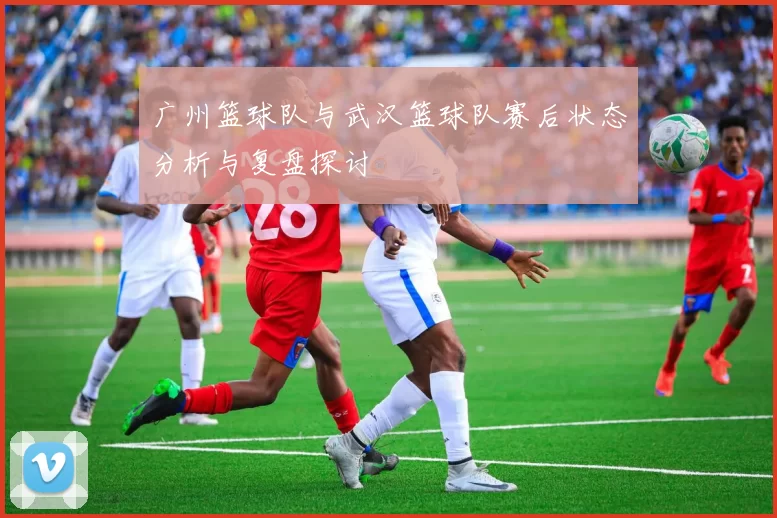 广州篮球队与武汉篮球队赛后状态分析与复盘探讨