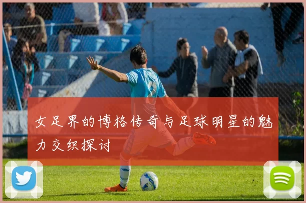 女足界的博格传奇与足球明星的魅力交织探讨