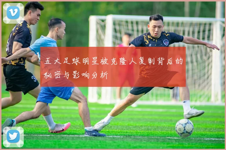 五大足球明星被克隆人复制背后的秘密与影响分析