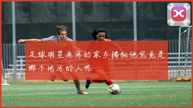 足球明星老蒋的家乡揭秘他究竟是哪个地方的人呢