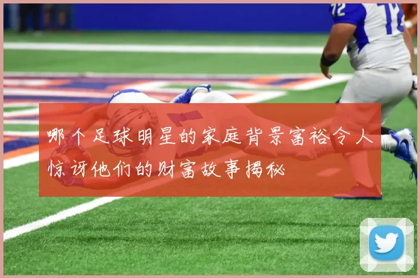哪个足球明星的家庭背景富裕令人惊讶他们的财富故事揭秘