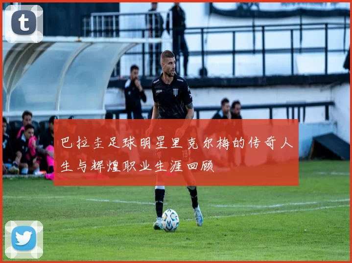 巴拉圭足球明星里克尔梅的传奇人生与辉煌职业生涯回顾