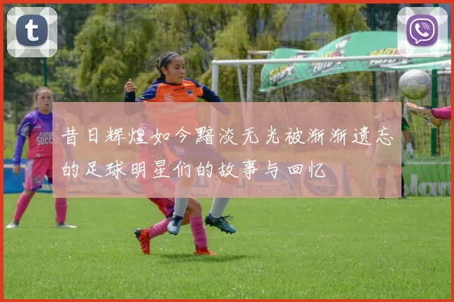 昔日辉煌如今黯淡无光被渐渐遗忘的足球明星们的故事与回忆