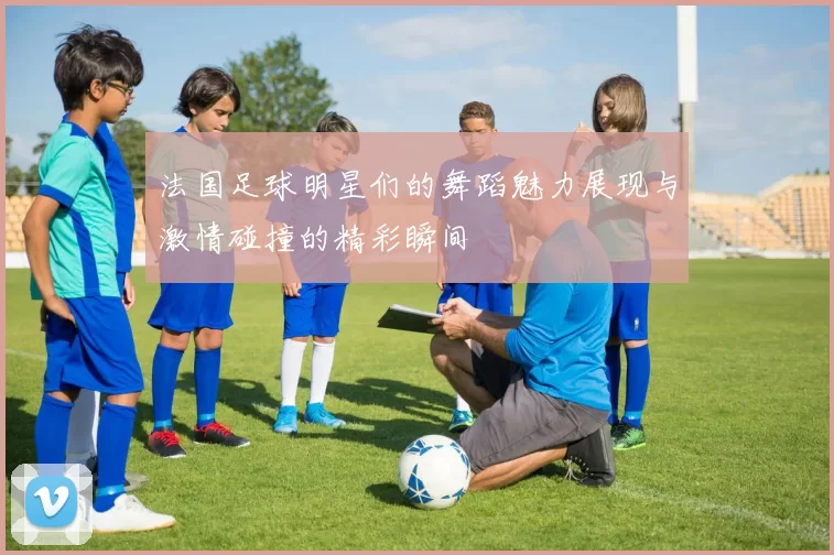 法国足球明星们的舞蹈魅力展现与激情碰撞的精彩瞬间